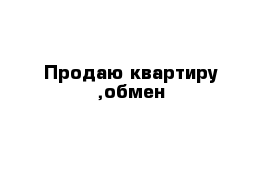 Продаю квартиру ,обмен